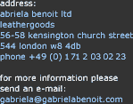 
address:
gabriela benoit ltd
leathergoods
56-58 kensington church street
544 london w8 4db
phone +49 (0) 172 8821545

for more information please
send an e-mail:
gabriela@gabrielabenoit.com